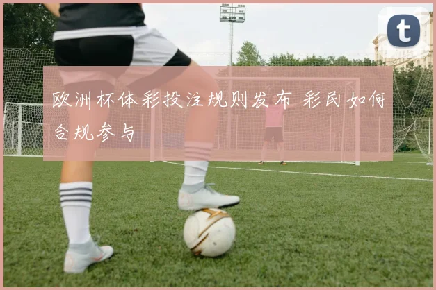 欧洲杯体彩投注规则发布 彩民如何合规参与