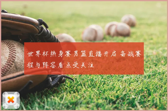 世界杯热身赛男篮直播开启 备战赛程与阵容看点受关注