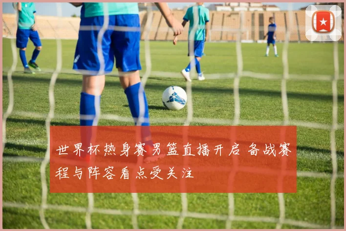 世界杯热身赛男篮直播开启 备战赛程与阵容看点受关注