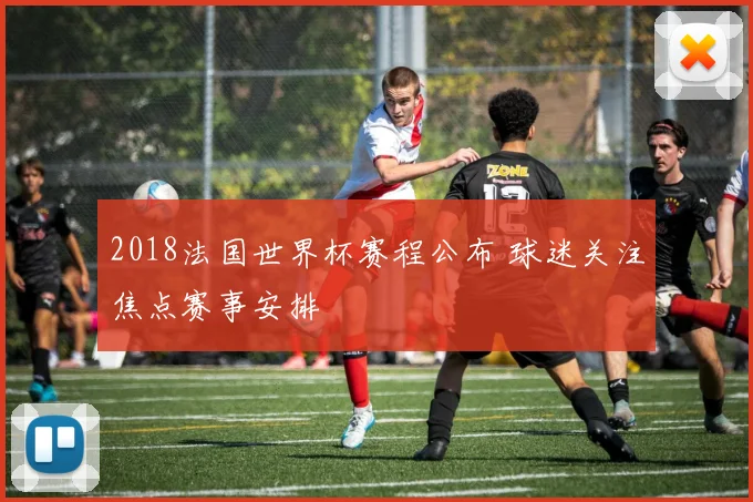 2018法国世界杯赛程公布 球迷关注焦点赛事安排