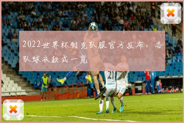 2022世界杯耐克队服官方发布，各队球衣款式一览