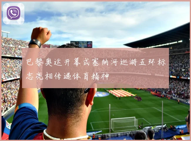 巴黎奥运开幕式塞纳河巡游五环标志亮相传递体育精神