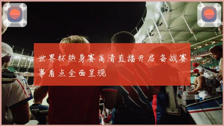 世界杯热身赛高清直播开启 备战赛事看点全面呈现