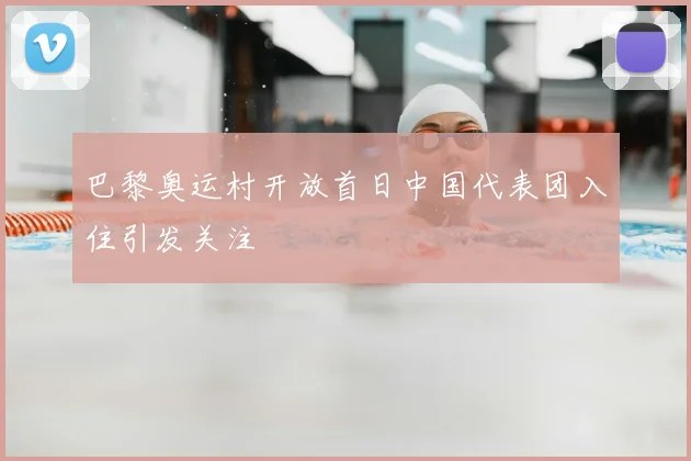 巴黎奥运村开放首日中国代表团入住引发关注