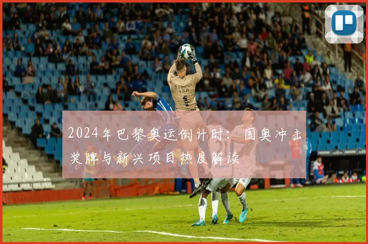 2024年巴黎奥运倒计时:国奥冲击奖牌与新兴项目热度解读