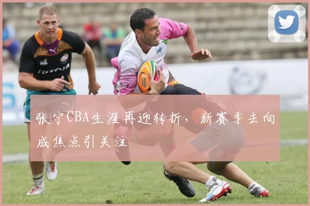 张宁CBA生涯再迎转折，新赛季去向成焦点引关注