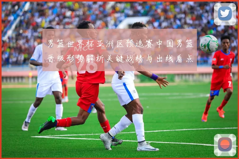 男篮世界杯亚洲区预选赛中国男篮晋级形势解析关键战绩与出线看点