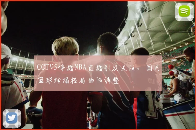 CCTV5停播NBA直播引发关注，国内篮球转播格局面临调整