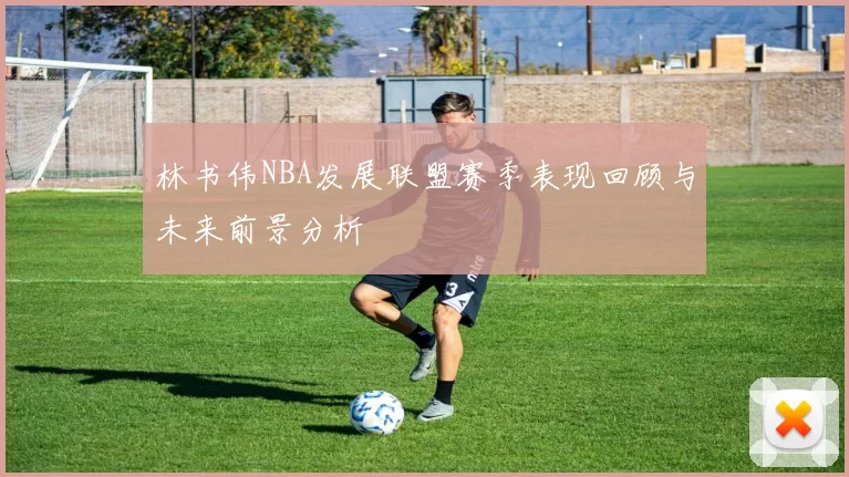 林书伟NBA发展联盟赛季表现回顾与未来前景分析