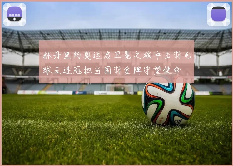 林丹里约奥运启卫冕之旅冲击羽毛球五连冠担当国羽金牌守望使命