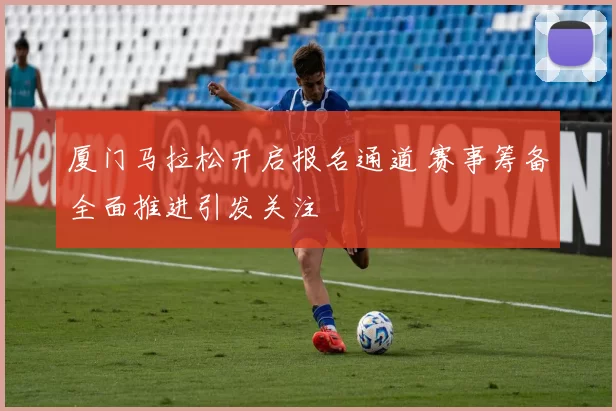 厦门马拉松开启报名通道 赛事筹备全面推进引发关注