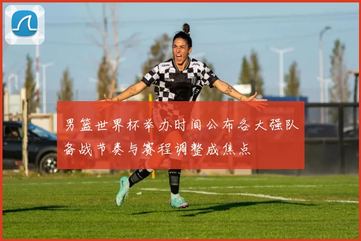 男篮世界杯举办时间公布各大强队备战节奏与赛程调整成焦点