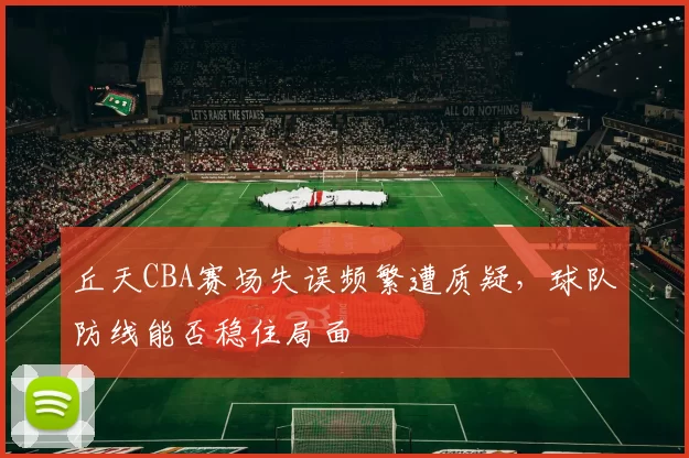 丘天CBA赛场失误频繁遭质疑，球队防线能否稳住局面