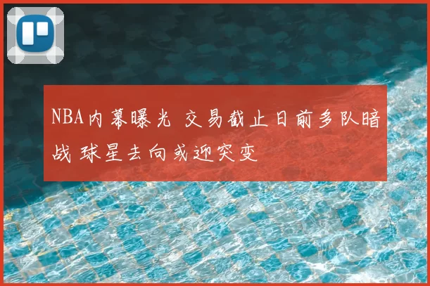 NBA内幕曝光 交易截止日前多队暗战 球星去向或迎突变