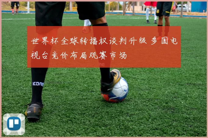 世界杯全球转播权谈判升级 多国电视台竞价布局观赛市场