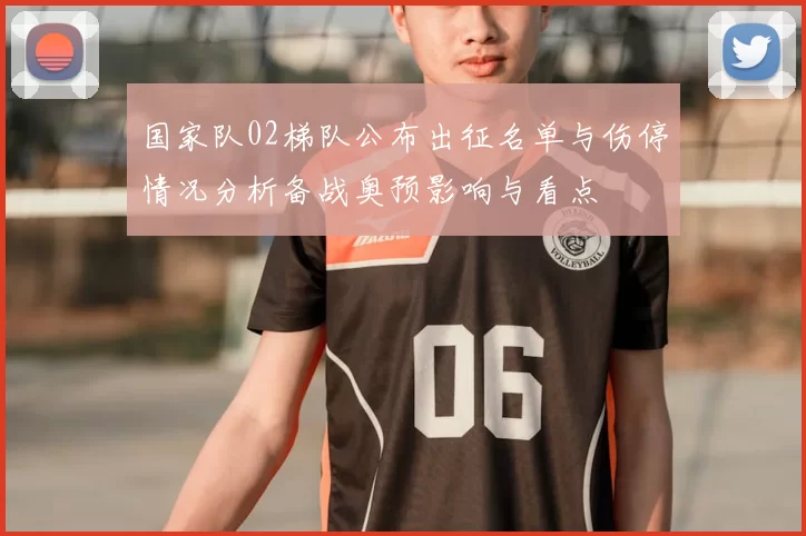 国家队02梯队公布出征名单与伤停情况分析备战奥预影响与看点