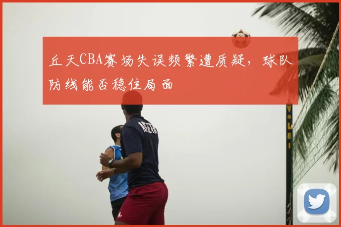 丘天CBA赛场失误频繁遭质疑，球队防线能否稳住局面