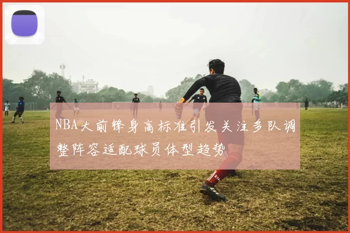 NBA大前锋身高标准引发关注多队调整阵容适配球员体型趋势