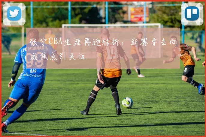 张宁CBA生涯再迎转折，新赛季去向成焦点引关注