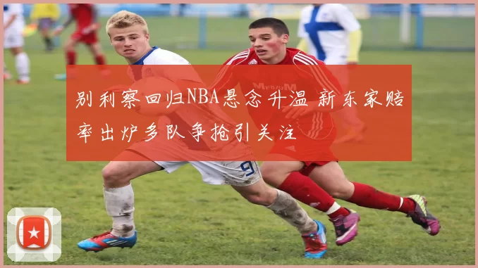 别利察回归NBA悬念升温 新东家赔率出炉多队争抢引关注