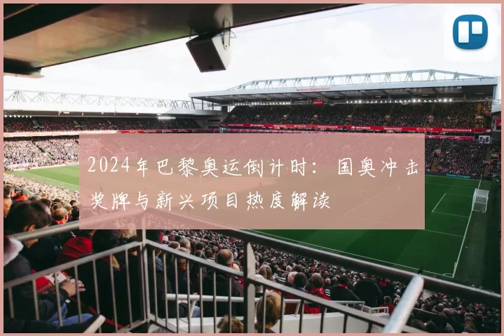 2024年巴黎奥运倒计时:国奥冲击奖牌与新兴项目热度解读