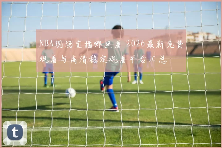 NBA现场直播哪里看 2026最新免费观看与高清稳定观看平台汇总
