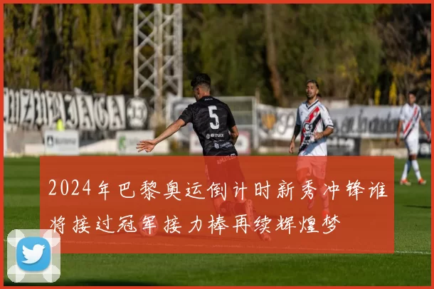 2024年巴黎奥运倒计时新秀冲锋谁将接过冠军接力棒再续辉煌梦