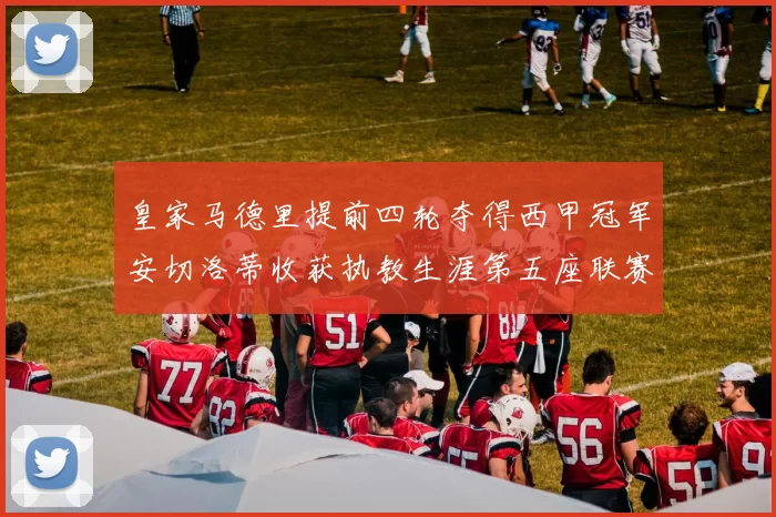 皇家马德里提前四轮夺得西甲冠军安切洛蒂收获执教生涯第五座联赛奖杯