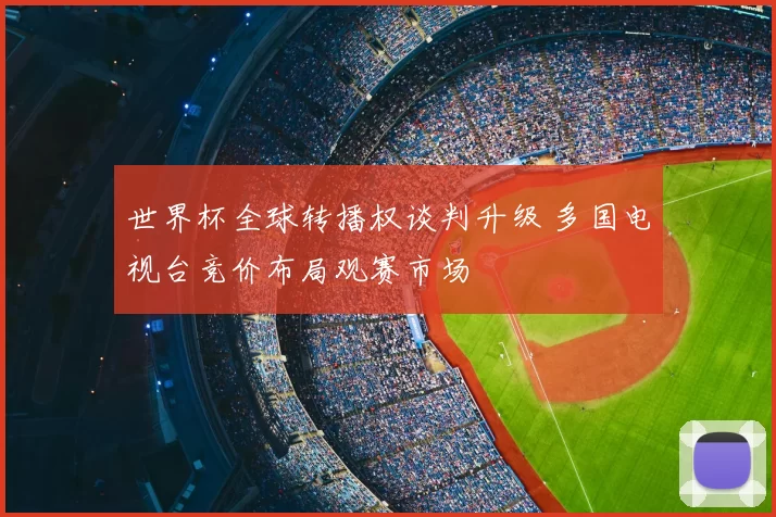 世界杯全球转播权谈判升级 多国电视台竞价布局观赛市场
