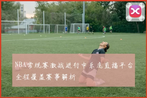 NBA常规赛激战进行中乐虎直播平台全程覆盖赛事解析