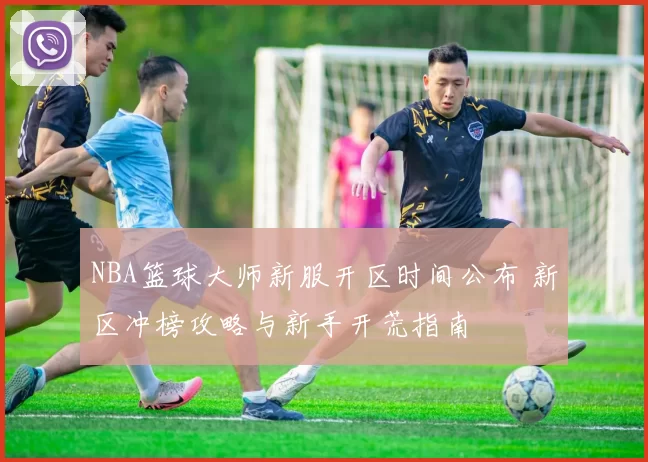 NBA篮球大师新服开区时间公布 新区冲榜攻略与新手开荒指南