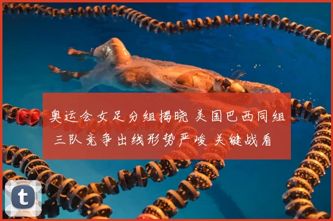 奥运会女足分组揭晓 美国巴西同组 三队竞争出线形势严峻 关键战看点增多