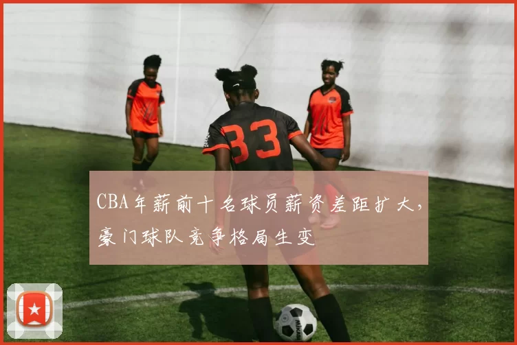 CBA年薪前十名球员薪资差距扩大,豪门球队竞争格局生变