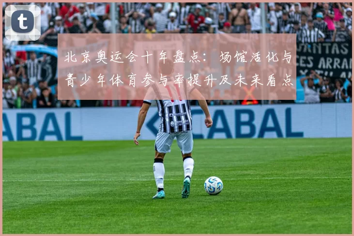 北京奥运会十年盘点：场馆活化与青少年体育参与率提升及未来看点
