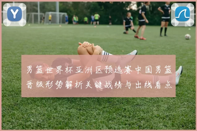 男篮世界杯亚洲区预选赛中国男篮晋级形势解析关键战绩与出线看点