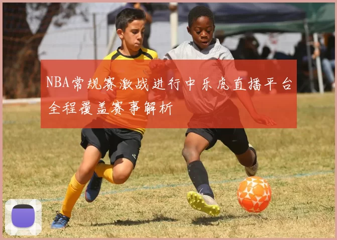 NBA常规赛激战进行中乐虎直播平台全程覆盖赛事解析