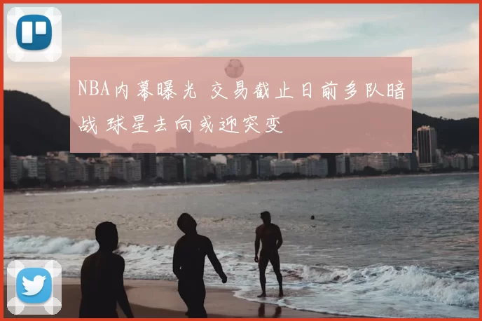 NBA内幕曝光 交易截止日前多队暗战 球星去向或迎突变