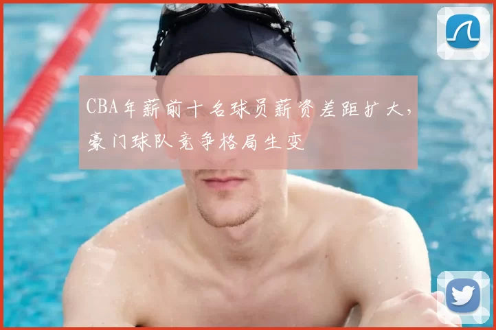 CBA年薪前十名球员薪资差距扩大,豪门球队竞争格局生变