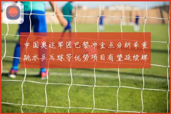 中国奥运军团巴黎冲金点分析举重跳水乒乓球等优势项目有望延续辉煌