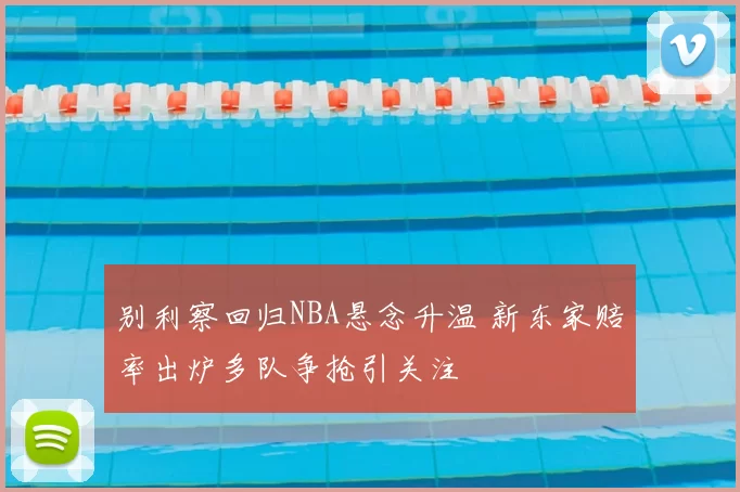 别利察回归NBA悬念升温 新东家赔率出炉多队争抢引关注