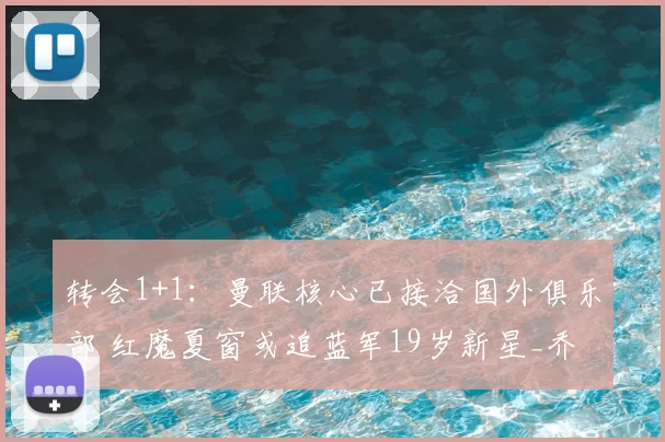 转会1+1:曼联核心已接洽国外俱乐部 红魔夏窗或追蓝军19岁新星_乔治_马奎尔_欧冠